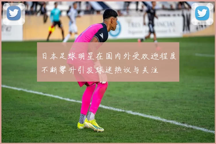日本足球明星在国内外受欢迎程度不断攀升引发球迷热议与关注