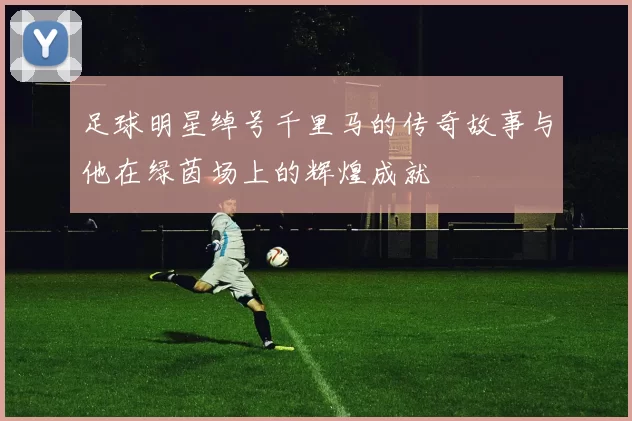 足球明星绰号千里马的传奇故事与他在绿茵场上的辉煌成就