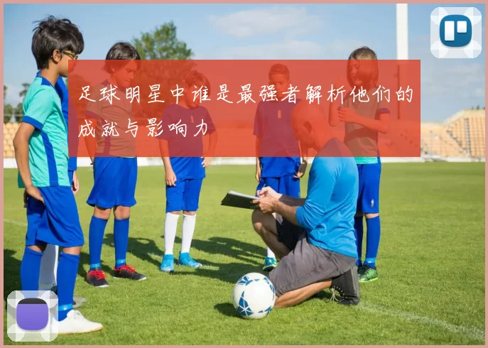 足球明星中谁是最强者解析他们的成就与影响力