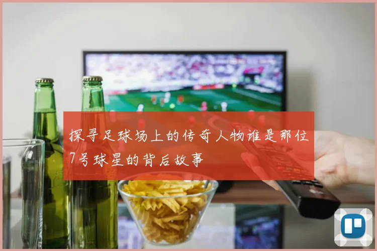 探寻足球场上的传奇人物谁是那位7号球星的背后故事