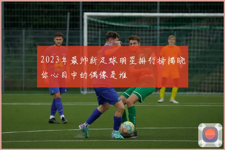 2023年最帅新足球明星排行榜揭晓你心目中的偶像是谁