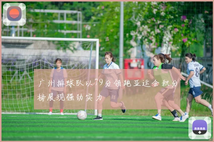 广州排球队以79分领跑亚运会积分榜展现强劲实力