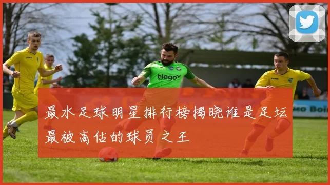 最水足球明星排行榜揭晓谁是足坛最被高估的球员之王