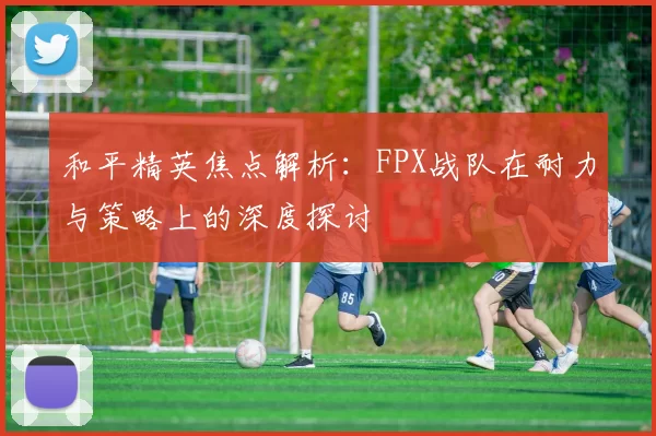 和平精英焦点解析：FPX战队在耐力与策略上的深度探讨