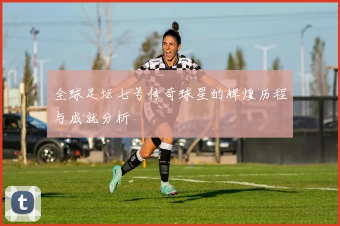 全球足坛七号传奇球星的辉煌历程与成就分析