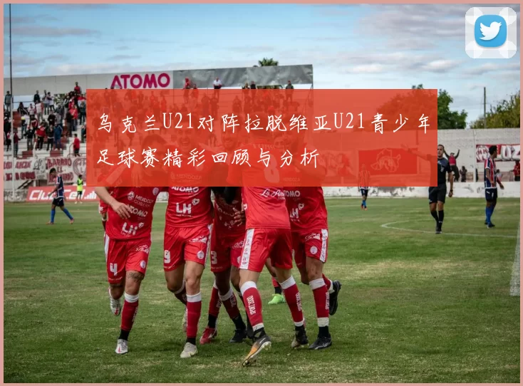乌克兰U21对阵拉脱维亚U21青少年足球赛精彩回顾与分析