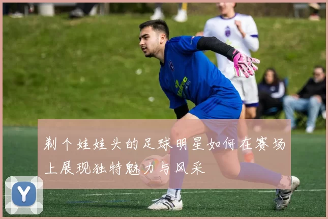 剃个娃娃头的足球明星如何在赛场上展现独特魅力与风采