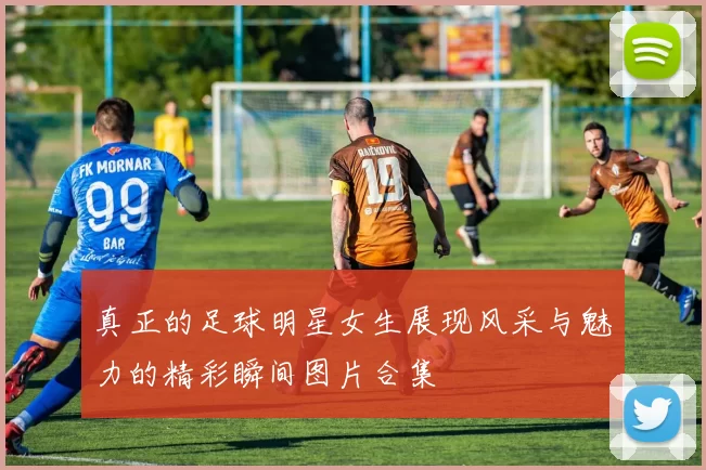 真正的足球明星女生展现风采与魅力的精彩瞬间图片合集