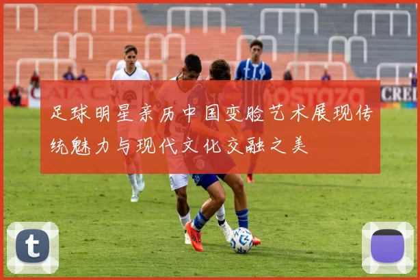 足球明星亲历中国变脸艺术展现传统魅力与现代文化交融之美
