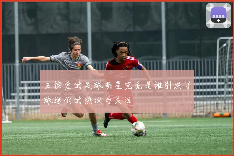 去捞金的足球明星究竟是谁引发了球迷们的热议与关注