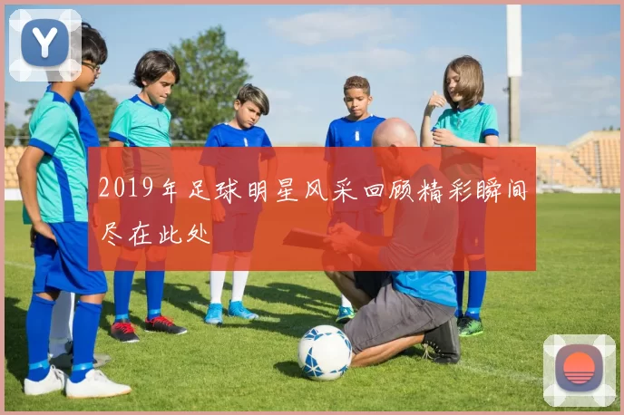 2019年足球明星风采回顾精彩瞬间尽在此处