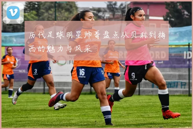 历代足球明星帅哥盘点从贝利到梅西的魅力与风采