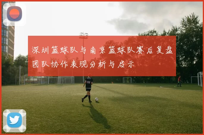 深圳篮球队与南京篮球队赛后复盘团队协作表现分析与启示