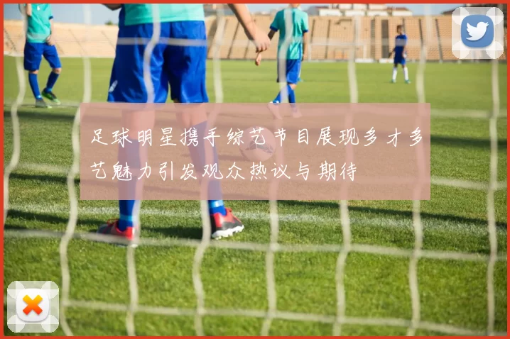 足球明星携手综艺节目展现多才多艺魅力引发观众热议与期待