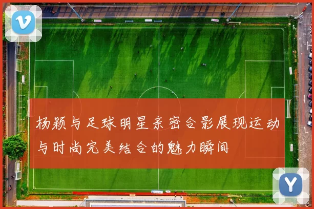 杨颖与足球明星亲密合影展现运动与时尚完美结合的魅力瞬间