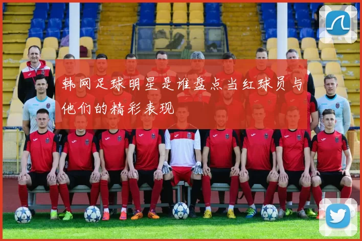 韩网足球明星是谁盘点当红球员与他们的精彩表现
