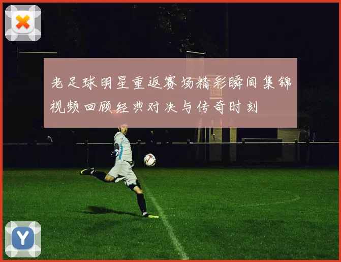 老足球明星重返赛场精彩瞬间集锦视频回顾经典对决与传奇时刻