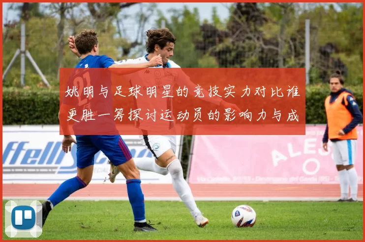 姚明与足球明星的竞技实力对比谁更胜一筹探讨运动员的影响力与成就