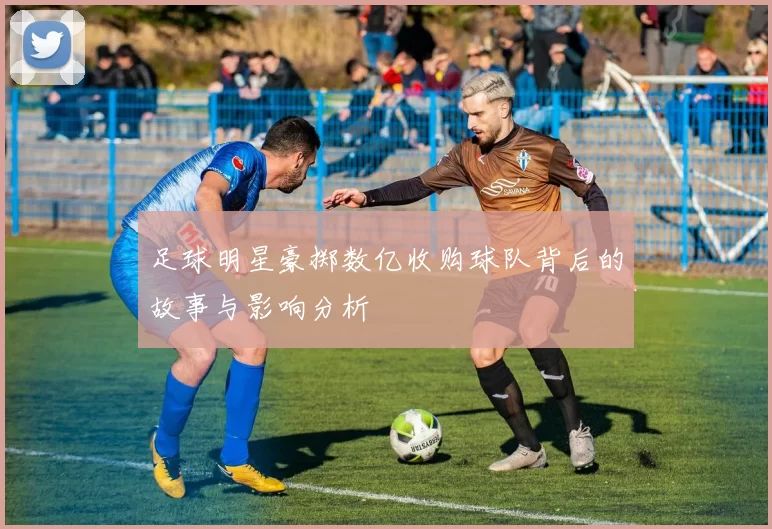 足球明星豪掷数亿收购球队背后的故事与影响分析