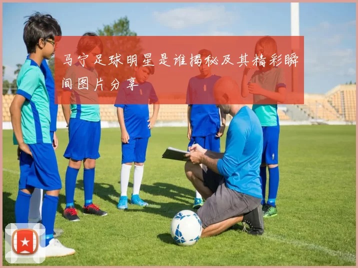 马宁足球明星是谁揭秘及其精彩瞬间图片分享