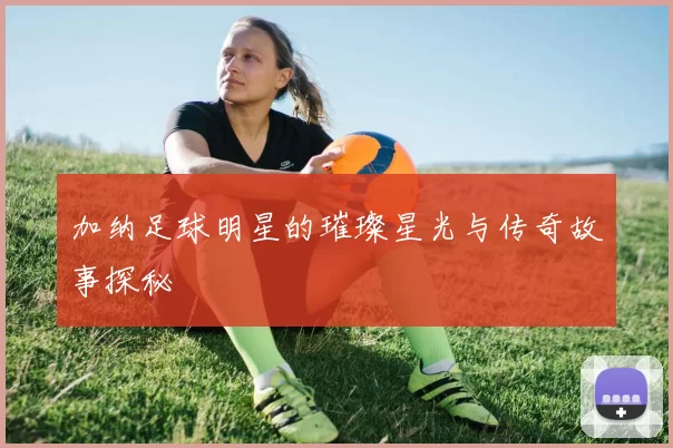 加纳足球明星的璀璨星光与传奇故事探秘