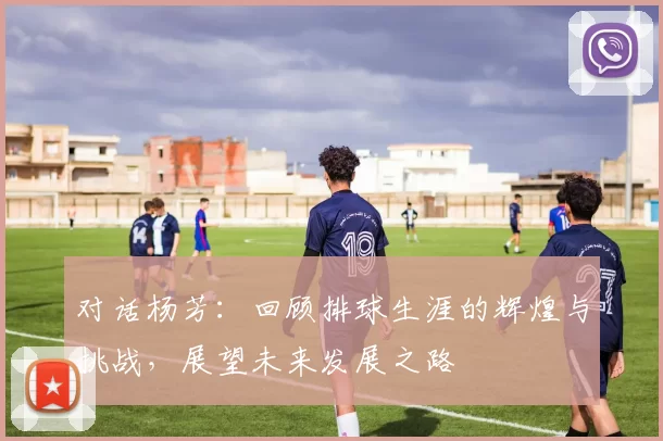 对话杨芳：回顾排球生涯的辉煌与挑战，展望未来发展之路