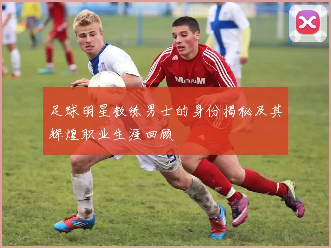 足球明星教练男士的身份揭秘及其辉煌职业生涯回顾