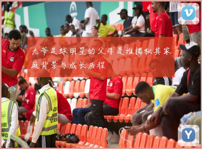 九爷足球明星的父母是谁揭秘其家庭背景与成长历程