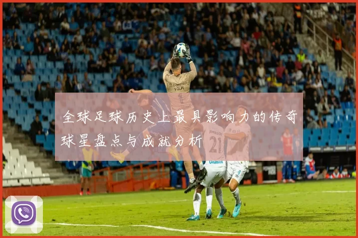 全球足球历史上最具影响力的传奇球星盘点与成就分析